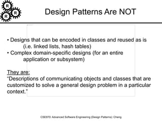 R
R
R
CSE870: Advanced Software Engineering (Design Patterns): Cheng
• Designs that can be encoded in classes and reused as is
(i.e. linked lists, hash tables)
• Complex domain-specific designs (for an entire
application or subsystem)
They are:
“Descriptions of communicating objects and classes that are
customized to solve a general design problem in a particular
context.”
Design Patterns Are NOT
 