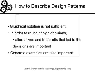 R
R
R
CSE870: Advanced Software Engineering (Design Patterns): Cheng
• Graphical notation is not sufficient
• In order to reuse design decisions,
• alternatives and trade-offs that led to the
decisions are important
• Concrete examples are also important
How to Describe Design Patterns
 