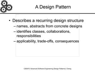 R
R
R
CSE870: Advanced Software Engineering (Design Patterns): Cheng
A Design Pattern
• Describes a recurring design structure
– names, abstracts from concrete designs
– identifies classes, collaborations,
responsibilities
– applicability, trade-offs, consequences
 