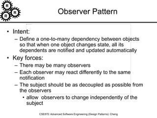 R
R
R
CSE870: Advanced Software Engineering (Design Patterns): Cheng
Observer Pattern
• Intent:
– Define a one-to-many dependency between objects
so that when one object changes state, all its
dependents are notified and updated automatically
• Key forces:
– There may be many observers
– Each observer may react differently to the same
notification
– The subject should be as decoupled as possible from
the observers
• allow observers to change independently of the
subject
 
