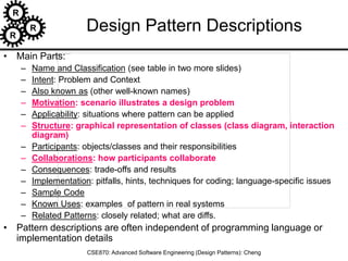 R
R
R
CSE870: Advanced Software Engineering (Design Patterns): Cheng
Design Pattern Descriptions
• Main Parts:
– Name and Classification (see table in two more slides)
– Intent: Problem and Context
– Also known as (other well-known names)
– Motivation: scenario illustrates a design problem
– Applicability: situations where pattern can be applied
– Structure: graphical representation of classes (class diagram, interaction
diagram)
– Participants: objects/classes and their responsibilities
– Collaborations: how participants collaborate
– Consequences: trade-offs and results
– Implementation: pitfalls, hints, techniques for coding; language-specific issues
– Sample Code
– Known Uses: examples of pattern in real systems
– Related Patterns: closely related; what are diffs.
• Pattern descriptions are often independent of programming language or
implementation details
 