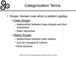 R
R
R
CSE870: Advanced Software Engineering (Design Patterns): Cheng
Categorization Terms
• Scope: domain over which a pattern applies
– Class Scope:
• relationships between base classes and their
subclasses
• Static semantics
– Object Scope:
• relationships between peer objects
• Can be changed at runtime
• More dynamic
 