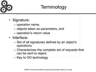 R
R
R
CSE870: Advanced Software Engineering (Design Patterns): Cheng
Terminology
• Signature:
– operation name,
– objects taken as parameters, and
– operation’s return value
• Interface:
– Set of all signatures defined by an object’s
operations
– Characterizes the complete set of requests that
can be sent to object.
– Key to OO technology
 