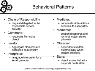 R
R
R
CSE870: Advanced Software Engineering (Design Patterns): Cheng
Behavioral Patterns
• Chain of Responsibility
– request delegated to the
responsible service
provider
• Command:
– request is first-class
object
• Iterator:
– Aggregate elements are
accessed sequentially
• Interpreter:
– language interpreter for a
small grammar
• Mediator:
– coordinates interactions
between its associates
• Memento:
– snapshot captures and
restores object states
privately
• Observer:
– dependents update
automatically when
subject changes
• State:
– object whose behavior
depends on its state
 
