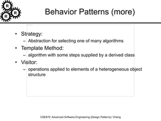 R
R
R
CSE870: Advanced Software Engineering (Design Patterns): Cheng
Behavior Patterns (more)
• Strategy:
– Abstraction for selecting one of many algorithms
• Template Method:
– algorithm with some steps supplied by a derived class
• Visitor:
– operations applied to elements of a heterogeneous object
structure
 