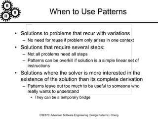 R
R
R
CSE870: Advanced Software Engineering (Design Patterns): Cheng
When to Use Patterns
• Solutions to problems that recur with variations
– No need for reuse if problem only arises in one context
• Solutions that require several steps:
– Not all problems need all steps
– Patterns can be overkill if solution is a simple linear set of
instructions
• Solutions where the solver is more interested in the
existence of the solution than its complete derivation
– Patterns leave out too much to be useful to someone who
really wants to understand
• They can be a temporary bridge
 