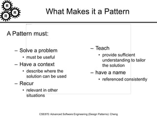 R
R
R
CSE870: Advanced Software Engineering (Design Patterns): Cheng
What Makes it a Pattern
A Pattern must:
– Solve a problem
• must be useful
– Have a context
• describe where the
solution can be used
– Recur
• relevant in other
situations
– Teach
• provide sufficient
understanding to tailor
the solution
– have a name
• referenced consistently
 