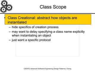 R
R
R
CSE870: Advanced Software Engineering (Design Patterns): Cheng
Class Scope
• Class Creational: abstract how objects are
instantiated
– hide specifics of creation process
– may want to delay specifying a class name explicitly
when instantiating an object
– just want a specific protocol
 