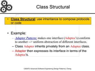 R
R
R
CSE870: Advanced Software Engineering (Design Patterns): Cheng
Class Structural
• Class Structural: use inheritance to compose protocols
or code
• Example:
– Adapter Pattern: makes one interface (Adaptee’s) conform
to another --> uniform abstraction of different interfaces.
– Class Adapter inherits privately from an Adaptee class.
– Adapter then expresses its interface in terms of the
Adaptee’s.
 