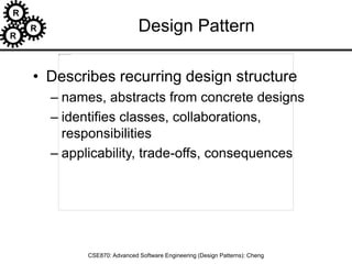 R
R
R
CSE870: Advanced Software Engineering (Design Patterns): Cheng
Design Pattern
• Describes recurring design structure
– names, abstracts from concrete designs
– identifies classes, collaborations,
responsibilities
– applicability, trade-offs, consequences
 