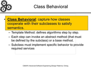 R
R
R
CSE870: Advanced Software Engineering (Design Patterns): Cheng
Class Behavioral
• Class Behavioral: capture how classes
cooperate with their subclasses to satisfy
semantics.
– Template Method: defines algorithms step by step.
– Each step can invoke an abstract method (that must
be defined by the subclass) or a base method.
– Subclass must implement specific behavior to provide
required services
 