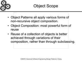 R
R
R
CSE870: Advanced Software Engineering (Design Patterns): Cheng
Object Scope
• Object Patterns all apply various forms of
non-recursive object composition.
• Object Composition: most powerful form of
reuse
• Reuse of a collection of objects is better
achieved through variations of their
composition, rather than through subclassing.
 