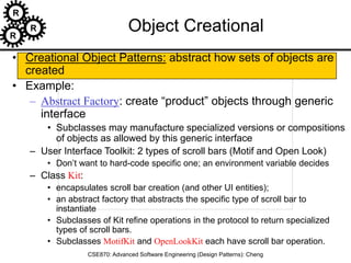 R
R
R
CSE870: Advanced Software Engineering (Design Patterns): Cheng
Object Creational
• Creational Object Patterns: abstract how sets of objects are
created
• Example:
– Abstract Factory: create “product” objects through generic
interface
• Subclasses may manufacture specialized versions or compositions
of objects as allowed by this generic interface
– User Interface Toolkit: 2 types of scroll bars (Motif and Open Look)
• Don’t want to hard-code specific one; an environment variable decides
– Class Kit:
• encapsulates scroll bar creation (and other UI entities);
• an abstract factory that abstracts the specific type of scroll bar to
instantiate
• Subclasses of Kit refine operations in the protocol to return specialized
types of scroll bars.
• Subclasses MotifKit and OpenLookKit each have scroll bar operation.
 