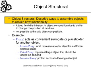R
R
R
CSE870: Advanced Software Engineering (Design Patterns): Cheng
Object Structural
• Object Structural: Describe ways to assemble objects
to realize new functionality
– Added flexibility inherent in object composition due to ability
to change composition at run-time
– not possible with static class composition.
• Example:
– Proxy: acts as convenient surrogate or placeholder
for another object.
• Remote Proxy: local representative for object in a different
address space
• Virtual Proxy: represent large object that should be
loaded on demand
• Protected Proxy: protect access to the original object
 