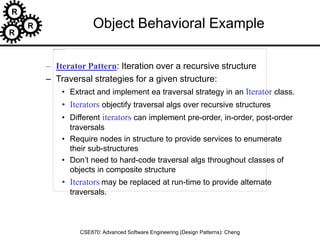 R
R
R
CSE870: Advanced Software Engineering (Design Patterns): Cheng
Object Behavioral Example
– Iterator Pattern: Iteration over a recursive structure
– Traversal strategies for a given structure:
• Extract and implement ea traversal strategy in an Iterator class.
• Iterators objectify traversal algs over recursive structures
• Different iterators can implement pre-order, in-order, post-order
traversals
• Require nodes in structure to provide services to enumerate
their sub-structures
• Don’t need to hard-code traversal algs throughout classes of
objects in composite structure
• Iterators may be replaced at run-time to provide alternate
traversals.
 