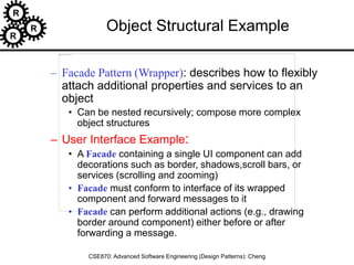 R
R
R
CSE870: Advanced Software Engineering (Design Patterns): Cheng
Object Structural Example
– Facade Pattern (Wrapper): describes how to flexibly
attach additional properties and services to an
object
• Can be nested recursively; compose more complex
object structures
– User Interface Example:
• A Facade containing a single UI component can add
decorations such as border, shadows,scroll bars, or
services (scrolling and zooming)
• Facade must conform to interface of its wrapped
component and forward messages to it
• Facade can perform additional actions (e.g., drawing
border around component) either before or after
forwarding a message.
 
