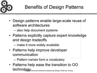 R
R
R
CSE870: Advanced Software Engineering (Design Patterns): Cheng
Benefits of Design Patterns
• Design patterns enable large-scale reuse of
software architectures
– also help document systems
• Patterns explicitly capture expert knowledge
and design tradeoffs
– make it more widely available
• Patterns help improve developer
communication
– Pattern names form a vocabulary
• Patterns help ease the transition to OO
technology
 
