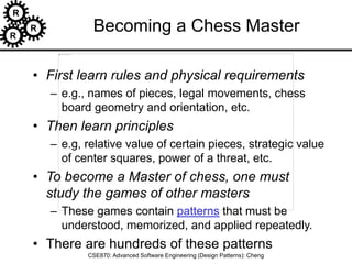R
R
R
CSE870: Advanced Software Engineering (Design Patterns): Cheng
Becoming a Chess Master
• First learn rules and physical requirements
– e.g., names of pieces, legal movements, chess
board geometry and orientation, etc.
• Then learn principles
– e.g, relative value of certain pieces, strategic value
of center squares, power of a threat, etc.
• To become a Master of chess, one must
study the games of other masters
– These games contain patterns that must be
understood, memorized, and applied repeatedly.
• There are hundreds of these patterns
 