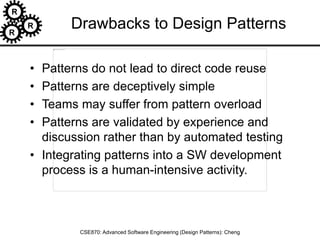 R
R
R
CSE870: Advanced Software Engineering (Design Patterns): Cheng
Drawbacks to Design Patterns
• Patterns do not lead to direct code reuse
• Patterns are deceptively simple
• Teams may suffer from pattern overload
• Patterns are validated by experience and
discussion rather than by automated testing
• Integrating patterns into a SW development
process is a human-intensive activity.
 