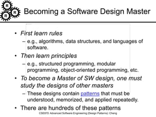 R
R
R
CSE870: Advanced Software Engineering (Design Patterns): Cheng
Becoming a Software Design Master
• First learn rules
– e.g., algorithms, data structures, and languages of
software.
• Then learn principles
– e.g., structured programming, modular
programming, object-oriented programming, etc.
• To become a Master of SW design, one must
study the designs of other masters
– These designs contain patterns that must be
understood, memorized, and applied repeatedly.
• There are hundreds of these patterns
 