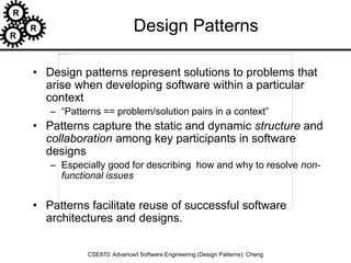 R
R
R
CSE870: Advanced Software Engineering (Design Patterns): Cheng
Design Patterns
• Design patterns represent solutions to problems that
arise when developing software within a particular
context
– “Patterns == problem/solution pairs in a context”
• Patterns capture the static and dynamic structure and
collaboration among key participants in software
designs
– Especially good for describing how and why to resolve non-
functional issues
• Patterns facilitate reuse of successful software
architectures and designs.
 