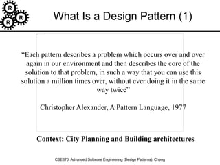 R
R
R
CSE870: Advanced Software Engineering (Design Patterns): Cheng
“Each pattern describes a problem which occurs over and over
again in our environment and then describes the core of the
solution to that problem, in such a way that you can use this
solution a million times over, without ever doing it in the same
way twice”
Christopher Alexander, A Pattern Language, 1977
What Is a Design Pattern (1)
Context: City Planning and Building architectures
 