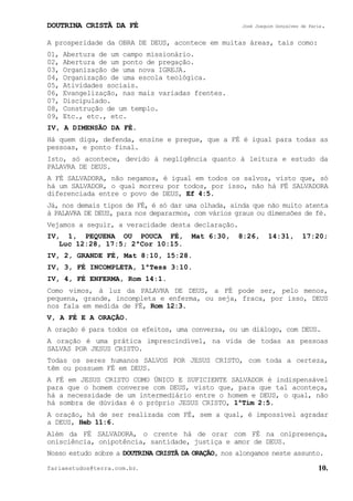 DOUTRINA CRISTÃ DA FÉ José Joaquim Gonçalves de Faria.
fariaestudos@terra.com.br. 10.
A prosperidade da OBRA DE DEUS, acontece em muitas áreas, tais como:
01, Abertura de um campo missionário.
02, Abertura de um ponto de pregação.
03, Organização de uma nova IGREJA.
04, Organização de uma escola teológica.
05, Atividades sociais.
06, Evangelização, nas mais variadas frentes.
07, Discipulado.
08, Construção de um templo.
09, Etc., etc., etc.
IV, A DIMENSÃO DA FÉ.
Há quem diga, defenda, ensine e pregue, que a FÉ é igual para todas as
pessoas, e ponto final.
Isto, só acontece, devido à negligência quanto à leitura e estudo da
PALAVRA DE DEUS.
A FÉ SALVADORA, não negamos, é igual em todos os salvos, visto que, só
há um SALVADOR, o qual morreu por todos, por isso, não há FÉ SALVADORA
diferenciada entre o povo de DEUS, Ef¨4:5.
Já, nos demais tipos de FÉ, é só dar uma olhada, ainda que não muito atenta
à PALAVRA DE DEUS, para nos depararmos, com vários graus ou dimensões de fé.
Vejamos a seguir, a veracidade desta declaração.
IV, 1, PEQUENA OU POUCA FÉ, Mat¨6:30, 8:26, 14:31, 17:20;
Luc¨12:28, 17:5; 2ªCor¨10:15.
IV, 2, GRANDE FÉ, Mat¨8:10, 15:28.
IV, 3, FÉ INCOMPLETA, 1ªTess¨3:10.
IV, 4, FÉ ENFERMA, Rom¨14:1.
Como vimos, à luz da PALAVRA DE DEUS, a FÉ pode ser, pelo menos,
pequena, grande, incompleta e enferma, ou seja, fraca, por isso, DEUS
nos fala em medida de FÉ, Rom¨12:3.
V, A FÉ E A ORAÇÃO.
A oração é para todos os efeitos, uma conversa, ou um diálogo, com DEUS.
A oração é uma prática imprescindível, na vida de todas as pessoas
SALVAS POR JESUS CRISTO.
Todas os seres humanos SALVOS POR JESUS CRISTO, com toda a certeza,
têm ou possuem FÉ em DEUS.
A FÉ em JESUS CRISTO COMO ÚNICO E SUFICIENTE SALVADOR é indispensável
para que o homem converse com DEUS, visto que, para que tal aconteça,
há a necessidade de um intermediário entre o homem e DEUS, o qual, não
há sombra de dúvidas é o próprio JESUS CRISTO, 1ªTim¨2:5.
A oração, há de ser realizada com FÉ, sem a qual, é impossível agradar
a DEUS, Heb¨11:6.
Além da FÉ SALVADORA, o crente há de orar com FÉ na onipresença,
onisciência, onipotência, santidade, justiça e amor de DEUS.
Nosso estudo sobre a DOUTRINA CRISTÃ DA ORAÇÃO, nos alongamos neste assunto.
 