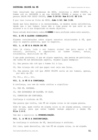 DOUTRINA CRISTÃ DA FÉ José Joaquim Gonçalves de Faria.
fariaestudos@terra.com.br. 12.
Como resultado das promessas de DEUS, relativas a JESUS CRISTO, o
homem crê no SALVADOR e em sua SALVAÇÃO ETERNA e passa a ser uma
pessoa SALVA POR JESUS CRISTO, João¨3:16-18; Rom¨8:1-2; Ef¨2:8.
E por isso torna−se filho de DEUS, João¨1:12; Gál¨3:26.
Desde que haja desejos e ou necessidades, os mesmos serão satisfeitos,
desde que o ser humano lance mão e tome posse do que está ao seu
alcance e ou à sua disposição no mundo objetivo.
Nosso estudo doutrinário sobre O HOMEM é mais profundo sobre este assunto.
VII, A FÉ E ALGUNS CORRELATOS.
Algumas considerações sobre alguns assuntos relacionados à FÉ, quer
seja no aspecto positivo, quer no negativo.
VII, 1, A FÉ E A FALTA DE FÉ.
Como já vimos, todo o ser humano normal tem pelo menos a FÉ
natural, portanto, é impossível ao homem normal, estar,
totalmente, destituído de FÉ.
O que pode acontecer, é que em alguns aspectos, uma pessoa em particular,
não tenha FÉ num determinado aspecto, vejamos alguns exemplos:
01, Uma pessoa não crê que o homem foi à Lua.
02, Uma criança não crê que papai noel seja uma farsa.
03, Uma pessoa não crê que JESUS CRISTO salva um ser humano, apenas,
por meio da FÉ.
04, Etc., etc., etc.
VII, 2, A FÉ E A CONFIANÇA.
A confiança, nos vem do verbo confiar e significa:
01, TER FÉ, ESPERAR.
02, TER ESPERANÇA EM ALGUÉM, OU ALGO.
03, COMUNICAR EM CONFIANÇA.
Confiança é sinônimo de FÉ.
Uma pessoa que confia, tem FÉ em alguma coisa ou em alguma pessoa.
Além do que, quem confia em alguma coisa ou em alguma pessoa, comunica
aos outros, para que estes também venham adquirir a mesma FÉ,
File¨1:4-6.
Vem daí o exercício da EVANGELIZAÇÃO.
VII, 3, A FÉ E A DESCONFIANÇA.
Se confiança é sinônimo de FÉ, desconfiança é antônimo.
Por isso, quem desconfia, não tem FÉ em alguma coisa, ou em alguém.
 