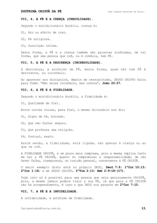 DOUTRINA CRISTÃ DA FÉ José Joaquim Gonçalves de Faria.
fariaestudos@terra.com.br. 13.
VII, 4, A FÉ E A CRENÇA (CREDULIDADE).
Segundo o minidicionário Aurélio, crença é:
01, Ato ou efeito de crer.
02, Fé religiosa.
03, Convicção íntima.
Desta forma, a FÉ e a crença também são palavras sinônimas, de tal
forma, que uma pessoa que crê, ou é crédula, tem FÉ.
VII, 5, A FÉ E A DESCRENÇA (INCREDULIDADE).
A descrença, á antônimo de FÉ, desta forma, quem não tem FÉ é
descrente, ou incrédulo.
Ao aparecer aos discípulos, depois de ressuscitado, JESUS CRISTO falou
para Tomé: “Não sejas incrédulo, mas crente”, João¨20:27.
VII, 6, A FÉ E A FIDELIDADE.
Segundo o minidicionário Aurélio, a fidelidade é:
01, Qualidade de fiel.
Entre outras coisas, para fiel, o mesmo dicionário nos diz:
01, Digno de fé, honrado.
02, Que não falha; seguro.
03, Que professa uma religião.
04, Pontual, exato.
Assim sendo, a fidelidade, está ligada, não apenas à crença ou ao
que se crê.
A FIDELIDADE CRISTÃ, é um pouco mais complexa, pois a mesma implica tanto
em ter a FÉ CRISTÃ, quanto no compromisso e responsabilidade, de não
haver falha, insegurança, ou traição pessoal, concernente à FÉ CRISTÃ.
O maior exemplo disto está no próprio DEUS, Deut¨7:9; 1ªCor¨10:13;
2ªCor¨1:18; e em JESUS CRISTO, 2ªTim¨2:13; Heb¨2:9−18−(17).
Tudo isto só é possível para uma pessoa que seja genuinamente CRISTÃ,
pois, a mesma jamais poderá trair a sua FÉ, já que para a FÉ CRISTÃ
não há arrependimento, é isso o que DEUS nos garante em 2ªCor¨7:10.
VII, 7, A FÉ E A INFIDELIDADE.
A infidelidade, é antônimo de fidelidade.
 