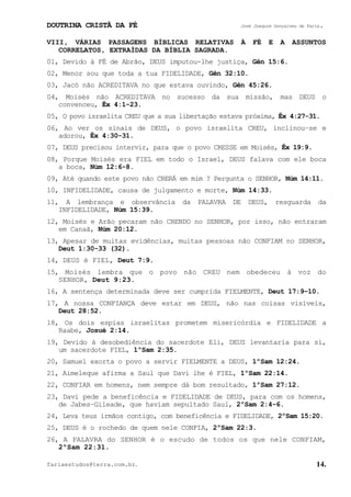 DOUTRINA CRISTÃ DA FÉ José Joaquim Gonçalves de Faria.
fariaestudos@terra.com.br. 14.
VIII, VÁRIAS PASSAGENS BÍBLICAS RELATIVAS À FÉ E A ASSUNTOS
CORRELATOS, EXTRAÍDAS DA BÍBLIA SAGRADA.
01, Devido à FÉ de Abrão, DEUS imputou-lhe justiça, Gên¨15:6.
02, Menor sou que toda a tua FIDELIDADE, Gên¨32:10.
03, Jacó não ACREDITAVA no que estava ouvindo, Gên¨45:26.
04, Moisés não ACREDITAVA no sucesso da sua missão, mas DEUS o
convenceu, Êx¨4:1-23.
05, O povo israelita CREU que a sua libertação estava próxima, Êx¨4:27-31.
06, Ao ver os sinais de DEUS, o povo israelita CREU, inclinou−se e
adorou, Êx¨4:30-31.
07, DEUS precisou intervir, para que o povo CRESSE em Moisés, Êx¨19:9.
08, Porque Moisés era FIEL em todo o Israel, DEUS falava com ele boca
a boca, Núm¨12:6-8.
09, Até quando este povo não CRERÁ em mim¨? Pergunta o SENHOR, Núm¨14:11.
10, INFIDELIDADE, causa de julgamento e morte, Núm¨14:33.
11, A lembrança e observância da PALAVRA DE DEUS, resguarda da
INFIDELIDADE, Núm¨15:39.
12, Moisés e Arão pecaram não CRENDO no SENHOR, por isso, não entraram
em Canaã, Núm¨20:12.
13, Apesar de muitas evidências, muitas pessoas não CONFIAM no SENHOR,
Deut¨1:30-33¨(32).
14, DEUS é FIEL, Deut¨7:9.
15, Moisés lembra que o povo não CREU nem obedeceu à voz do
SENHOR, Deut¨9:23.
16, A sentença determinada deve ser cumprida FIELMENTE, Deut¨17:9−10.
17, A nossa CONFIANÇA deve estar em DEUS, não nas coisas visíveis,
Deut¨28:52.
18, Os dois espias israelitas prometem misericórdia e FIDELIDADE a
Raabe, Josué¨2:14.
19, Devido à desobediência do sacerdote Eli, DEUS levantaria para si,
um sacerdote FIEL, 1ºSam¨2:35.
20, Samuel exorta o povo a servir FIELMENTE a DEUS, 1ºSam¨12:24.
21, Aimeleque afirma a Saul que Davi lhe é FIEL, 1ºSam¨22:14.
22, CONFIAR em homens, nem sempre dá bom resultado, 1ºSam¨27:12.
23, Davi pede a beneficência e FIDELIDADE de DEUS, para com os homens,
de Jabes−Gileade, que haviam sepultado Saul, 2ºSam¨2:4-6.
24, Leva teus irmãos contigo, com beneficência e FIDELIDADE, 2ºSam¨15:20.
25, DEUS é o rochedo de quem nele CONFIA, 2ºSam¨22:3.
26, A PALAVRA do SENHOR é o escudo de todos os que nele CONFIAM,
2ºSam¨22:31.
 