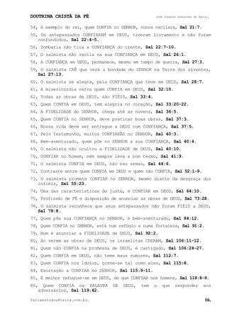 DOUTRINA CRISTÃ DA FÉ José Joaquim Gonçalves de Faria.
fariaestudos@terra.com.br. 16.
54, A exemplo do rei, quem CONFIA no SENHOR, nunca vacilará, Sal¨21:7.
55, Os antepassados CONFIARAM em DEUS, tiveram livramento e não foram
confundidos, Sal¨22:4-5.
56, Zombaria não tira a CONFIANÇA do crente, Sal¨22:7-10.
57, O salmista não vacila na sua CONFIANÇA em DEUS, Sal¨26:1.
58, A CONFIANÇA em DEUS, permanece, mesmo em tempo de guerra, Sal¨27:3.
59, O salmista CRÊ que verá a bondade do SENHOR na Terra dos viventes,
Sal¨27:13.
60, O salmista se alegra, pela CONFIANÇA que teve em DEUS, Sal¨28:7.
61, A misericórdia cerca quem CONFIA em DEUS, Sal¨32:10.
62, Todas as obras de DEUS, são FIÉIS, Sal¨33:4.
63, Quem CONFIA em DEUS, tem alegria no coração, Sal¨33:20-22.
64, A FIDELIDADE do SENHOR, chega até as nuvens, Sal¨36:5.
65, Quem CONFIA no SENHOR, deve praticar boas obras, Sal¨37:3.
66, Nossa vida deve ser entregue a DEUS com CONFIANÇA, Sal¨37:5.
67, Pelo testemunho, muitos CONFIARÃO no SENHOR, Sal¨40:3.
68, Bem-aventurado, quem põe no SENHOR a sua CONFIANÇA, Sal¨40:4.
69, O salmista não ocultou a FIDELIDADE de DEUS, Sal¨40:10.
70, CONFIAR no homem, nem sempre leva a bom termo, Sal¨41:9.
71, O salmista CONFIA em DEUS, não nas armas, Sal¨44:6.
72, Contraste entre quem CONFIA em DEUS e quem não CONFIA, Sal¨52:1-9.
73, O salmista promete CONFIAR no SENHOR, mesmo diante da desgraça dos
infiéis, Sal¨55:23.
74, Uma das características do justo, é CONFIAR em DEUS, Sal¨64:10.
75, Profissão de FÉ e disposição de anunciar as obras de DEUS, Sal¨73:28.
76, O salmista reconhece que seus antepassados não foram FIÉIS a DEUS,
Sal¨78:8.
77, Quem põe sua CONFIANÇA no SENHOR, é bem-aventurado, Sal¨84:12.
78, Quem CONFIA no SENHOR, está num refúgio e numa fortaleza, Sal¨91:2.
79, Bom é anunciar a FIDELIDADE de DEUS, Sal¨92:2.
80, Ao verem as obras de DEUS, os israelitas CRERAM, Sal¨106:11-12.
81, Quem não CONFIA na promessa de DEUS, é castigado, Sal¨106:24-27.
82, Quem CONFIA em DEUS, não teme maus rumores, Sal¨112:7.
83, Quem CONFIA nos ídolos, torne-se tal como eles, Sal¨115:8.
84, Exortação a CONFIAR no SENHOR, Sal¨115:9-11.
85, É melhor refugiar-se em DEUS, do que CONFIAR nos homens, Sal¨118:8-9.
86, Quem CONFIA na PALAVRA DE DEUS, tem o que responder aos
adversários, Sal¨119:42.
 