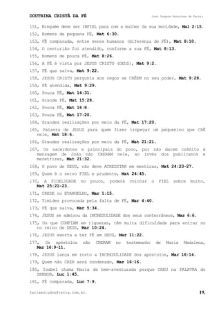 DOUTRINA CRISTÃ DA FÉ José Joaquim Gonçalves de Faria.
fariaestudos@terra.com.br. 19.
151, Ninguém deve ser INFIEL para com a mulher da sua mocidade, Mal¨2:15.
152, Homens de pequena FÉ, Mat¨6:30.
153, FÉ comparada, entre seres humanos (diferença de FÉ), Mat¨8:10.
154, O centurião foi atendido, conforme a sua FÉ, Mat¨8:13.
155, Homens de pouca FÉ, Mat¨8:26.
156, A FÉ é vista por JESUS CRISTO (DEUS), Mat¨9:2.
157, FÉ que salva, Mat¨9:22.
158, JESUS CRISTO pergunta aos cegos se CRÊEM no seu poder, Mat¨9:28.
159, FÉ atendida, Mat¨9:29.
160, Pouca FÉ, Mat¨14:31.
161, Grande FÉ, Mat¨15:28.
162, Pouca FÉ, Mat¨16:8.
163, Pouca FÉ, Mat¨17:20.
164, Grandes realizações por meio da FÉ, Mat¨17:20.
165, Palavra de JESUS para quem fizer tropeçar um pequenino que CRÊ
nele, Mat¨18:6.
166, Grandes realizações por meio da FÉ, Mat¨21:21.
167, Os sacerdotes e principais do povo, por não darem crédito à
mensagem de João não CRERAM nele, ao invés dos publicanos e
meretrizes, Mat¨21:32.
168, O povo de DEUS, não deve ACREDITAR em mentiras, Mat¨24:23-27.
169, Quem é o servo FIEL e prudente, Mat¨24:45.
170, A FIDELIDADE no pouco, poderá colocar o FIEL sobre muito,
Mat¨25:21-23.
171, CREDE no EVANGELHO, Mar¨1:15.
172, Timidez provocada pela falta de FÉ, Mar¨4:40.
173, FÉ que salva, Mar¨5:34.
174, JESUS se admirou da INCREDULIDADE dos seus conterrâneos, Mar¨6:6.
175, Os que CONFIAM em riquezas, têm muita dificuldade para entrar no
no reino de DEUS, Mar¨10:24.
176, JESUS exorta a ter FÉ em DEUS, Mar¨11:22.
177, Os apóstolos não CRERAM no testemunho de Maria Madalena,
Mar¨16:9-11.
178, JESUS lança em rosto a INCREDULIDADE dos apóstolos, Mar¨16:14.
179, Quem não CRER será condenado, Mar¨16:16.
180, Isabel chama Maria de bem-aventurada porque CREU na PALAVRA do
SENHOR, Luc¨1:45.
181, FÉ comparada, Luc¨7:9.
 