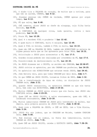 DOUTRINA CRISTÃ DA FÉ José Joaquim Gonçalves de Faria.
fariaestudos@terra.com.br. 20.
182, O diabo tira a PALAVRA do coração, de muitos que a ouviram, para
que não se salvem, CRENDO, Luc¨8:12.
183, Algumas pessoas não CRÊEM de verdade, CRÊEM apenas por algum
tempo, Luc¨8:13.
184, FÉ que salva, Luc¨8:48.
185, CRÊ somente, disse JESUS ao chefe da sinagoga, cuja filha havia
morrido, Luc¨8:50.
186, A CONFIANÇA em qualquer coisa, nada garante, contra o mais
poderoso, Luc¨11:22.
187, Pouca FÉ, Luc¨12:28.
188, Qual é o mordomo FIEL e prudente¨? Luc¨12:42.
189, A quem muito é CONFIADO, muito é exigido, Luc¨12:48.
190, Quem é FIEL no mínimo, também é FIEL no muito, Luc¨16:10.
191, Quem não CRÊ na PALAVRA DE DEUS, também não ACREDITARÁ na palavra de
alguma pessoa morta que se lhe apresente para falar DELA, Luc¨16:31.
192, Solicitação a JESUS para acrescentar a FÉ, Luc¨17:5.
193, Grandes coisas poderão ser realizadas por intermédio da FÉ, Luc¨17:6.
194, Possibilidade de desfalecimento na FÉ, Luc¨22:32.
195, Se JESUS dissesse ser o CRISTO, os anciãos não CRERIAM, Luc¨22:66-67.
196, JESUS critica os apóstolos, por não CREREM nas profecias, Luc¨24:25.
197, Os apóstolos não ACREDITAVAM que estavam vendo JESUS, Luc¨24:41.
198, João Batista veio, para que todos CRESSEM por meio dele, João¨1:7.
199, Os que CRÊEM em JESUS CRISTO, tornam-se filhos de DEUS, João¨1:12.
200, Com a transformação da água em vinho, os discípulos de JESUS
CRERAM nele, João¨2:11.
201, Quando JESUS ressuscitou, os apóstolos CRERAM no que ele havia
dito, bem como nas ESCRITURAS, João¨2:18-22.
202, Muitos CRERAM em JESUS pelos sinais que ele fazia, mas JESUS não
CONFIAVA neles, João¨2:23-25.
203, Quem CRÊ em JESUS CRISTO, é salvo eternamente, quem não CRÊ, é
condenado eternamente, João¨3:15-18.
204, Muitos samaritanos CRERAM em JESUS pelo testemunho da mulher, mas
depois, pela própria palavra de JESUS CRISTO, João¨4:38-42.
205, Quem ouve a PALAVRA de JESUS, e CRÊ em DEUS, tem a Vida Eterna,
João¨5:24.
206, JESUS diz aos judeus, que se CRESSEM em Moisés, também CRERIAM
nele, João¨5:46.
207, Num diálogo com os judeus, na festa dos tabernáculos, muitos
CRERAM em JESUS, João¨7:31.
208, Quem CRÊ em JESUS CRISTO, recebe o ESPÍRITO SANTO, João¨7:38-39.
 