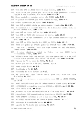 DOUTRINA CRISTÃ DA FÉ José Joaquim Gonçalves de Faria.
fariaestudos@terra.com.br. 21.
209, Quem não CRÊ em JESUS morre em seus pecados, João¨8:24.
210, JESUS disse aos judeus que CRERAM nele: Quem permanece na minha
PALAVRA é meu verdadeiro discípulo, João¨8:29-32.
211, Mesmo ouvindo a verdade, muitos não CRÊEM, João¨8:45-46.
212, Os judeus não CRERAM que JESUS curara um cego, João¨9:18.
213, O cego curado CREU em JESUS, João¨9:35-38.
214, Quem CRÊ em JESUS, ainda que esteja morto, viverá, João¨11:25-27.
215, Os fariseus e o sinédrio disseram: Se o deixarmos assim, todas as
pessoas CRERÃO nele, João¨11:48.
216, Quem CRÊ em JESUS, CRÊ no PAI, João¨12:44-45.
217, Quem CRÊ em JESUS não permanece em trevas, João¨12:46.
218, JESUS fala do que acontecerá, para que quando acontecer haja FÉ
nele, João¨13:19.
219, Quem CRÊ em DEUS, também deve CRER em JESUS, João¨14:1-3.
220, JESUS orou pelos que CRIAM e pelos que CRERIAM nele, João¨17:20-21.
221, João diz a verdade, para que quem souber do seu testemunho,
também CREIA, João¨19:35.
222, O outro discípulo (João) de Pedro, viu que JESUS havia
ressuscitado e CREU, João¨20:8.
223, O EVANGELHO de João, foi escrito, para que quem o ler CREIA em JESUS
CRISTO, e para que quem CRER, tenha vida em seu nome, João¨20:30-31.
224, O poder da FÉ, no nome de JESUS, At¨3:16.
225, Muitos que ouviram a PALAVRA, CRERAM, At¨4:4.
226, Homem cheio de FÉ, At¨6:5.
227, Obediência à FÉ, At¨6:7.
228, Profissão de FÉ do eunuco, At¨8:37.
229, Em Jerusalém, todos temiam Saulo, pois não CRIAM que fosse
discípulo, At¨9:26.
230, O perdão dos pecados, é concedido a quem CRÊ em JESUS CRISTO,
At¨10:43.
231, Pedro reconhece que os gentios também CRERAM no SENHOR JESUS, At¨11:17.
232, O EVANGELHO se espalhou e muitos CRERAM no SENHOR, At¨11:19-21.
233, Homem cheio de FÉ, At¨11:24.
234, Um servo do diabo tentando desviar a FÉ de quem escuta, At¨13:8.
235, O procônsul CREU maravilhado na doutrina do SENHOR, At¨13:12.
236, JESUS CRISTO justifica a todo o que nele CRÊ, At¨13:39.
237, Em Icônio uma multidão de judeus e gregos CRERAM, At¨14:1.
238, Exortação à permanência na FÉ, At¨14:22.
239, A porta da FÉ aberta aos gentios, At¨14:27.
 