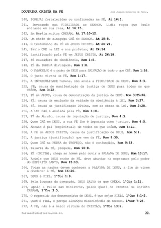 DOUTRINA CRISTÃ DA FÉ José Joaquim Gonçalves de Faria.
fariaestudos@terra.com.br. 22.
240, IGREJAS fortalecidas ou confirmadas na FÉ, At¨16:5.
241, Invocando sua FIDELIDADE ao SENHOR, Lídia rogou que Paulo
entrasse em sua casa, At¨16:15.
242, Em Beréia muitos CRERAM, At¨17:10-12.
243, Um chefe de sinagoga CRÊ no SENHOR, At¨18:8.
244, O testemunho da FÉ em JESUS CRISTO, At¨20:21.
245, Paulo CRÊ na LEI e nos profetas, At¨24:14.
246, Santificação pela FÉ em JESUS CRISTO, At¨26:18.
247, FÉ causadora de obediência, Rom¨1:5.
248, FÉ da IGREJA divulgada, Rom¨1:8.
249, O EVANGELHO é o poder de DEUS para SALVAÇÃO de todo o que CRÊ, Rom¨1:16.
250, O justo viverá da FÉ, Rom¨1:17.
251, A INCREDULIDADE humana, não anula a FIDELIDADE de DEUS, Rom¨3:3.
252, FÉ, causa de manifestação da justiça de DEUS para todos os que
CRÊEM, Rom¨3:22.
253, FÉ em JESUS, causa de demonstração da justiça de DEUS, Rom¨3:25-26.
254, FÉ, causa da exclusão da vaidade da obediência à LEI, Rom¨3:27.
255, FÉ, causa da justificação Divina, sem as obras da Lei, Rom¨3:28.
256, A LEI não é anulada pela FÉ, Rom¨3:31.
257, FÉ de Abraão, causa de imputação de justiça, Rom¨4:3.
258, Quem CRÊ em DEUS, a sua FÉ lhe é imputada como justiça, Rom¨4:5.
259, Abraão é pai (espiritual) de todos os que CRÊEM, Rom¨4:11.
260, A FÉ em JESUS CRISTO, causa da justificação de DEUS, Rom¨5:1.
261, A justiça (justificação) que vem da FÉ, Rom¨9:30.
262, Quem CRÊ na PEDRA de TROPEÇO, não é confundido, Rom¨9:33.
263, Palavra da FÉ, pregada, Rom¨10:8.
264, FÉ (CRISTÃ), chega ao homem pelo ouvir a PALAVRA DE DEUS, Rom¨10:17.
265, Aquele que DEUS enche de FÉ, deve abundar na esperança pelo poder
do ESPÍRITO SANTO, Rom¨15:13.
266, Todas as nações devem conhecer a PALAVRA DE DEUS, a fim de virem
a obedecer à FÉ, Rom¨16:26.
267, DEUS é FIEL, 1ªCor¨1:9.
268, Pela loucura da pregação, DEUS SALVA os que CRÊEM, 1ªCor¨1:21.
269, Apolo e Paulo são ministros, pelos quais os crentes de Corinto
CRERAM, 1ªCor¨3:5.
270, O requerido dos despenseiros de DEUS, é que sejam FIÉIS, 1ªCor¨4:1-2.
271, Quem é FIEL, é porque alcançou misericórdia do SENHOR, 1ªCor¨7:25.
272, A FÉ, não é a maior virtude do CRISTÃO, 1ªCor¨13:2.
 