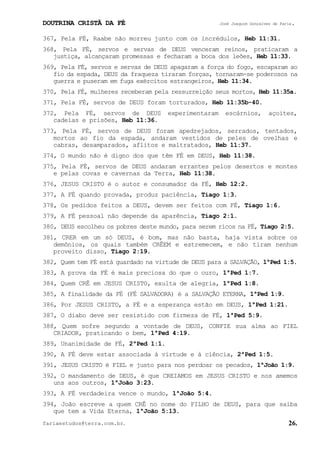 DOUTRINA CRISTÃ DA FÉ José Joaquim Gonçalves de Faria.
fariaestudos@terra.com.br. 26.
367, Pela FÉ, Raabe não morreu junto com os incrédulos, Heb¨11:31.
368, Pela FÉ, servos e servas de DEUS venceram reinos, praticaram a
justiça, alcançaram promessas e fecharam a boca dos leões, Heb¨11:33.
369, Pela FÉ, servos e servas de DEUS apagaram a força do fogo, escaparam ao
fio da espada, DEUS da fraqueza tiraram forças, tornaram-se poderosos na
guerra e puseram em fuga exércitos estrangeiros, Heb¨11:34.
370, Pela FÉ, mulheres receberam pela ressurreição seus mortos, Heb¨11:35a.
371, Pela FÉ, servos de DEUS foram torturados, Heb¨11:35b-40.
372, Pela FÉ, servos de DEUS experimentaram escárnios, açoites,
cadeias e prisões, Heb¨11:36.
373, Pela FÉ, servos de DEUS foram apedrejados, serrados, tentados,
mortos ao fio da espada, andaram vestidos de peles de ovelhas e
cabras, desamparados, aflitos e maltratados, Heb¨11:37.
374, O mundo não é digno dos que têm FÉ em DEUS, Heb¨11:38.
375, Pela FÉ, servos de DEUS andaram errantes pelos desertos e montes
e pelas covas e cavernas da Terra, Heb¨11:38.
376, JESUS CRISTO é o autor e consumador da FÉ, Heb¨12:2.
377, A FÉ quando provada, produz paciência, Tiago¨1:3.
378, Os pedidos feitos a DEUS, devem ser feitos com FÉ, Tiago¨1:6.
379, A FÉ pessoal não depende da aparência, Tiago¨2:1.
380, DEUS escolheu os pobres deste mundo, para serem ricos na FÉ, Tiago¨2:5.
381, CRER em um só DEUS, é bom, mas não basta, haja vista sobre os
demônios, os quais também CRÊEM e estremecem, e não tiram nenhum
proveito disso, Tiago¨2:19.
382, Quem tem FÉ está guardado na virtude de DEUS para a SALVAÇÃO, 1ªPed¨1:5.
383, A prova da FÉ é mais preciosa do que o ouro, 1ªPed¨1:7.
384, Quem CRÊ em JESUS CRISTO, exulta de alegria, 1ªPed¨1:8.
385, A finalidade da FÉ (FÉ SALVADORA) é a SALVAÇÃO ETERNA, 1ªPed¨1:9.
386, Por JESUS CRISTO, a FÉ e a esperança estão em DEUS, 1ªPed¨1:21.
387, O diabo deve ser resistido com firmeza de FÉ, 1ªPed¨5:9.
388, Quem sofre segundo a vontade de DEUS, CONFIE sua alma ao FIEL
CRIADOR, praticando o bem, 1ªPed¨4:19.
389, Unanimidade de FÉ, 2ªPed¨1:1.
390, A FÉ deve estar associada à virtude e à ciência, 2ªPed¨1:5.
391, JESUS CRISTO é FIEL e justo para nos perdoar os pecados, 1ªJoão¨1:9.
392, O mandamento de DEUS, é que CREIAMOS em JESUS CRISTO e nos amemos
uns aos outros, 1ªJoão¨3:23.
393, A FÉ verdadeira vence o mundo, 1ªJoão¨5:4.
394, João escreve a quem CRÊ no nome do FILHO de DEUS, para que saiba
que tem a Vida Eterna, 1ªJoão¨5:13.
 