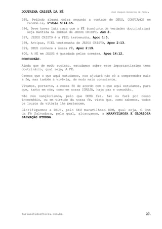 DOUTRINA CRISTÃ DA FÉ José Joaquim Gonçalves de Faria.
fariaestudos@terra.com.br. 27.
395, Pedindo alguma coisa segundo a vontade de DEUS, CONFIAMOS em
recebê-la, 1ªJoão¨5:14-15.
396, Deve haver luta para que a FÉ (conjunto de verdades doutrinárias)
seja mantida na IGREJA de JESUS CRISTO, Jud¨3.
397, JESUS CRISTO é a FIEL testemunha, Apoc¨1:5.
398, Antipas, FIEL testemunha de JESUS CRISTO, Apoc¨2:13.
399, DEUS conhece a nossa FÉ, Apoc¨2:19.
400, A FÉ em JESUS é guardada pelos crentes, Apoc¨14:12.
CONCLUSÃO.
Ainda que de modo sucinto, estudamos sobre este importantíssimo tema
doutrinário, qual seja, A FÉ.
Cremos que o que aqui estudamos, nos ajudará não só a compreender mais
a fé, mas também a vivê-la, de modo mais consciente.
Vivamos, portanto, a nossa fé de acordo com o que aqui estudamos, para
que, tanto em nós, como em nossa IGREJA, haja paz e comunhão.
Não nos vangloriemos, pelo que DEUS fez, faz ou fará por nosso
intermédio, ou em virtude da nossa fé, visto que, como sabemos, todos
os louros da vitória lhe pertencem.
Glorifiquemos a DEUS, pelo SEU maravilhoso DOM, qual seja, O Dom
da Fé Salvadora, pelo qual, alcançamos, a MARAVILHOSA E GLORIOSA
SALVAÇÃO ETERNA.
 