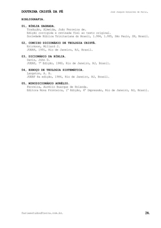 DOUTRINA CRISTÃ DA FÉ José Joaquim Gonçalves de Faria.
fariaestudos@terra.com.br. 28.
BIBLIOGRAFIA.
01, BÍBLIA SAGRADA.
Tradução, Almeida, João Ferreira de.
Edição corrigida e revisada fiel ao texto original.
Sociedade Bíblica Trinitariana do Brasil, 1.994, 1.995, São Paulo, SP, Brasil.
02, CONCISO DICIONÁRIO DE TEOLOGIA CRISTÃ.
Erickson, Millard J.
JUERP, 1991, Rio de Janeiro, RJ, Brasil.
03, DICIONÁRIO DA BÍBLIA.
Davis, John D.
JUERP, 7a
Edição, 1980, Rio de Janeiro, RJ, Brasil.
04, ESBOÇO DE TEOLOGIA SISTEMÁTICA.
Langston, A. B.
JUERP 8a edição, 1986, Rio de Janeiro, RJ, Brasil.
05, MINIDICIONÁRIO AURÉLIO.
Ferreira, Aurélio Buarque de Holanda.
Editora Nova Fronteira, 1a
Edição, 6a
Impressão, Rio de Janeiro, RJ, Brasil.
 