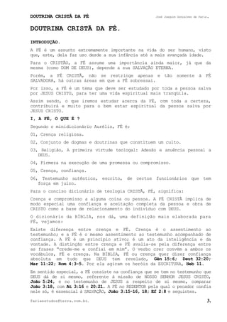 DOUTRINA CRISTÃ DA FÉ José Joaquim Gonçalves de Faria.
fariaestudos@terra.com.br. 3.
DOUTRINA CRISTÃ DA FÉ.
INTRODUÇÃO.
A FÉ é um assunto extremamente importante na vida do ser humano, visto
que, este, dela faz uso desde a sua infância até a mais avançada idade.
Para o CRISTÃO, a FÉ assume uma importância ainda maior, já que da
mesma (como DOM DE DEUS), depende a sua SALVAÇÃO ETERNA.
Porém, a FÉ CRISTÃ, não se restringe apenas e tão somente à FÉ
SALVADORA, há outras áreas em que a FÉ sobressai.
Por isso, a FÉ é um tema que deve ser estudado por toda a pessoa salva
por JESUS CRISTO, para ter uma vida espiritual mais tranqüila.
Assim sendo, o que iremos estudar acerca da FÉ, com toda a certeza,
contribuirá e muito para o bem estar espiritual da pessoa salva por
JESUS CRISTO.
I, A FÉ, O QUE É¨?
Segundo o minidicionário Aurélio, FÉ é:
01, Crença religiosa.
02, Conjunto de dogmas e doutrinas que constituem um culto.
03, Religião, A primeira virtude teologal: Adesão e anuência pessoal a
DEUS.
04, Firmeza na execução de uma promessa ou compromisso.
05, Crença, confiança.
06, Testemunho autêntico, escrito, de certos funcionários que tem
força em juízo.
Para o conciso dicionário de teologia CRISTÃ, FÉ, significa:
Crença e compromisso a alguma coisa ou pessoa. A FÉ CRISTÃ implica de
modo especial uma confiança e aceitação completa da pessoa e obra de
CRISTO como a base de relacionamento do indivíduo com DEUS.
O dicionário da BÍBLIA, nos dá, uma definição mais elaborada para
FÉ, vejamos:
Existe diferença entre crença e FÉ. Crença é o assentimento ao
testemunho; e a FÉ é o mesmo assentimento ao testemunho acompanhado de
confiança. A FÉ é um princípio ativo; é um ato da inteligência e da
vontade. A distinção entre crença e FÉ avalia-se pela diferença entre
as frases “crede-me e confiai em mim”. O verbo crer convém a ambos os
vocábulos, FÉ e crença. Na BÍBLIA, FÉ ou crença quer dizer confiança
absoluta em tudo que DEUS tem revelado, Gên¨15:6; Deut¨32:20;
Mar¨11:22; Rom¨4:3-5. Por ela agiram os heróis da ESCRITURA, Heb¨11.
Em sentido especial, a FÉ consiste na confiança que se tem no testemunho que
DEUS dá de si mesmo, referente à missão de NOSSO SENHOR JESUS CRISTO,
João¨5:24, e no testemunho de JESUS a respeito de si mesmo, comparar
João¨3:18, com At¨3:16 e 20:21. A FÉ no REDENTOR pela qual o pecador confia
nele só, é essencial à SALVAÇÃO, João¨3:15-16, 18; Ef¨2:8 e seguintes.
 