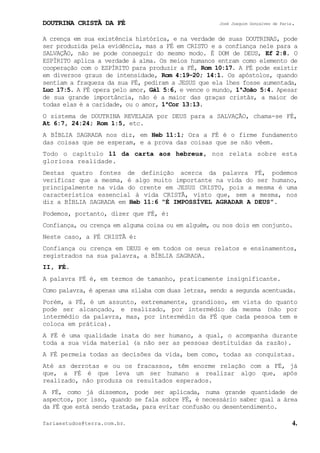 DOUTRINA CRISTÃ DA FÉ José Joaquim Gonçalves de Faria.
fariaestudos@terra.com.br. 4.
A crença em sua existência histórica, e na verdade de suas DOUTRINAS, pode
ser produzida pela evidência, mas a FÉ em CRISTO e a confiança nele para a
SALVAÇÃO, não se pode conseguir do mesmo modo. É DOM de DEUS, Ef¨2:8. O
ESPÍRITO aplica a verdade à alma. Os meios humanos entram como elemento de
cooperação com o ESPÍRITO para produzir a FÉ, Rom¨10:17. A FÉ pode existir
em diversos graus de intensidade, Rom¨4:19-20; 14:1. Os apóstolos, quando
sentiam a fraqueza da sua FÉ, pediram a JESUS que ela lhes fosse aumentada,
Luc¨17:5. A FÉ opera pelo amor, Gál¨5:6, e vence o mundo, 1ªJoão¨5:4. Apesar
de sua grande importância, não é a maior das graças cristãs, a maior de
todas elas é a caridade, ou o amor, 1ªCor¨13:13.
O sistema de DOUTRINA REVELADA por DEUS para a SALVAÇÃO, chama-se FÉ,
At¨6:7, 24:24; Rom¨1:5, etc.
A BÍBLIA SAGRADA nos diz, em Heb¨11:1; Ora a FÉ é o firme fundamento
das coisas que se esperam, e a prova das coisas que se não vêem.
Todo o capítulo 11 da carta aos hebreus, nos relata sobre esta
gloriosa realidade.
Destas quatro fontes de definição acerca da palavra FÉ, podemos
verificar que a mesma, é algo muito importante na vida do ser humano,
principalmente na vida do crente em JESUS CRISTO, pois a mesma é uma
característica essencial à vida CRISTÃ, visto que, sem a mesma, nos
diz a BÍBLIA SAGRADA em Heb¨11:6 “É IMPOSSÍVEL AGRADAR A DEUS”.
Podemos, portanto, dizer que FÉ, é:
Confiança, ou crença em alguma coisa ou em alguém, ou nos dois em conjunto.
Neste caso, a FÉ CRISTÃ é:
Confiança ou crença em DEUS e em todos os seus relatos e ensinamentos,
registrados na sua palavra, a BÍBLIA SAGRADA.
II, FÉ.
A palavra FÉ é, em termos de tamanho, praticamente insignificante.
Como palavra, é apenas uma sílaba com duas letras, sendo a segunda acentuada.
Porém, a FÉ, é um assunto, extremamente, grandioso, em vista do quanto
pode ser alcançado, e realizado, por intermédio da mesma (não por
intermédio da palavra, mas, por intermédio da FÉ que cada pessoa tem e
coloca em prática).
A FÉ é uma qualidade inata do ser humano, a qual, o acompanha durante
toda a sua vida material (a não ser as pessoas destituídas da razão).
A FÉ permeia todas as decisões da vida, bem como, todas as conquistas.
Até as derrotas e ou os fracassos, têm enorme relação com a FÉ, já
que, a FÉ é que leva um ser humano a realizar algo que, após
realizado, não produza os resultados esperados.
A FÉ, como já dissemos, pode ser aplicada, numa grande quantidade de
aspectos, por isso, quando se fala sobre FÉ, é necessário saber qual a área
da FÉ que está sendo tratada, para evitar confusão ou desentendimento.
 