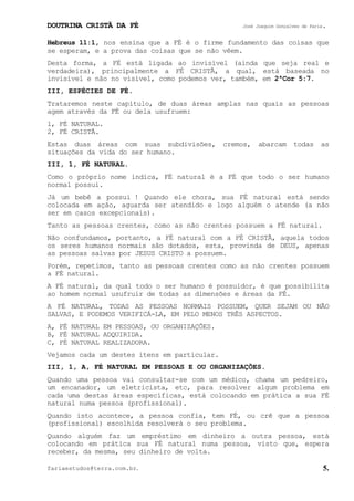 DOUTRINA CRISTÃ DA FÉ José Joaquim Gonçalves de Faria.
fariaestudos@terra.com.br. 5.
Hebreus¨11:1, nos ensina que a FÉ é o firme fundamento das coisas que
se esperam, e a prova das coisas que se não vêem.
Desta forma, a FÉ está ligada ao invisível (ainda que seja real e
verdadeira), principalmente a FÉ CRISTÃ, a qual, está baseada no
invisível e não no visível, como podemos ver, também, em 2ªCor¨5:7.
III, ESPÉCIES DE FÉ.
Trataremos neste capítulo, de duas áreas amplas nas quais as pessoas
agem através da FÉ ou dela usufruem:
1, FÉ NATURAL.
2, FÉ CRISTÃ.
Estas duas áreas com suas subdivisões, cremos, abarcam todas as
situações da vida do ser humano.
III, 1, FÉ NATURAL.
Como o próprio nome indica, FÉ natural é a FÉ que todo o ser humano
normal possui.
Já um bebê a possui¨! Quando ele chora, sua FÉ natural está sendo
colocada em ação, aguarda ser atendido e logo alguém o atende (a não
ser em casos excepcionais).
Tanto as pessoas crentes, como as não crentes possuem a FÉ natural.
Não confundamos, portanto, a FÉ natural com a FÉ CRISTÃ, aquela todos
os seres humanos normais são dotados, esta, provinda de DEUS, apenas
as pessoas salvas por JESUS CRISTO a possuem.
Porém, repetimos, tanto as pessoas crentes como as não crentes possuem
a FÉ natural.
A FÉ natural, da qual todo o ser humano é possuidor, é que possibilita
ao homem normal usufruir de todas as dimensões e áreas da FÉ.
A FÉ NATURAL, TODAS AS PESSOAS NORMAIS POSSUEM, QUER SEJAM OU NÃO
SALVAS, E PODEMOS VERIFICÁ-LA, EM PELO MENOS TRÊS ASPECTOS.
A, FÉ NATURAL EM PESSOAS, OU ORGANIZAÇÕES.
B, FÉ NATURAL ADQUIRIDA.
C, FÉ NATURAL REALIZADORA.
Vejamos cada um destes itens em particular.
III, 1, A, FÉ NATURAL EM PESSOAS E OU ORGANIZAÇÕES.
Quando uma pessoa vai consultar-se com um médico, chama um pedreiro,
um encanador, um eletricista, etc, para resolver algum problema em
cada uma destas áreas específicas, está colocando em prática a sua FÉ
natural numa pessoa (profissional).
Quando isto acontece, a pessoa confia, tem FÉ, ou crê que a pessoa
(profissional) escolhida resolverá o seu problema.
Quando alguém faz um empréstimo em dinheiro a outra pessoa, está
colocando em prática sua FÉ natural numa pessoa, visto que, espera
receber, da mesma, seu dinheiro de volta.
 