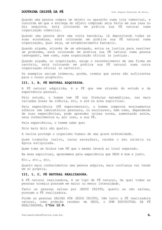 DOUTRINA CRISTÃ DA FÉ José Joaquim Gonçalves de Faria.
fariaestudos@terra.com.br. 6.
Quando uma pessoa compra um objeto ou aparelho numa loja comercial, e
concorda em que a entrega do objeto comprado seja feita em sua casa no
dia seguinte, está colocando em prática sua FÉ natural numa
organização comercial.
Quando uma pessoa abre uma conta bancária, lá depositando todas as
suas economias, está colocando em prática sua FÉ natural numa
organização, qual seja, um estabelecimento bancário.
Quando alguém, através de um advogado, entra na justiça para resolver
um problema, está colocando em prática sua FÉ natural numa pessoa
(advogado), bem como, numa organização oficial (a justiça).
Quando alguém, ou organização, exige o reconhecimento de uma firma em
cartório, está colocando em prática sua FÉ natural numa outra
organização oficial (o cartório).
Os exemplos seriam inúmeros, porém, cremos que estes são suficientes
para o nosso propósito.
III, 1, B, FÉ NATURAL ADQUIRIDA.
A FÉ natural adquirida, é a FÉ que vem através do estudo e da
experiência pessoal.
Pelo estudo, o homem tem FÉ nas fórmulas matemáticas, nas mais
variadas áreas da ciência, etc, e até na área espiritual.
Pela experiência (FÉ experimental), o homem comprova ensinamentos
alheios (em laboratórios pessoais, ou escolares), bem como, dependendo
de suas experiências, pode aprender coisas novas, aumentando assim,
seus conhecimentos e, por isso, a sua FÉ.
Pela experiência, o homem sabe que:
Dois mais dois são quatro.
A vacina protege o organismo humano de uma grave enfermidade.
Quem trabalha (salvo, raras exceções), recebe o seu salário na
época estipulada.
Quem toma um ônibus tem FÉ que o mesmo levará ao local esperado.
Na área espiritual, aprendemos pela experiência que DEUS é bom e justo.
Etc., etc., etc.
Quanto mais conhecimentos uma pessoa adquire, mais confiança vai tendo
em si própria.
III, 1, C, FÉ NATURAL REALIZADORA.
A FÉ natural realizadora, é um tipo de FÉ natural, da qual todas as
pessoas normais possuem em maior ou menor intensidade.
Tanto as pessoas salvas por JESUS CRISTO, quanto as não salvas,
possuem a FÉ realizadora.
Porém as pessoas SALVAS POR JESUS CRISTO, têm tanto a FÉ realizadora
natural, como poderão receber de DEUS, o DOM ESPIRITUAL DA FÉ
REALIZADORA, 1ªCor¨12:9.
 