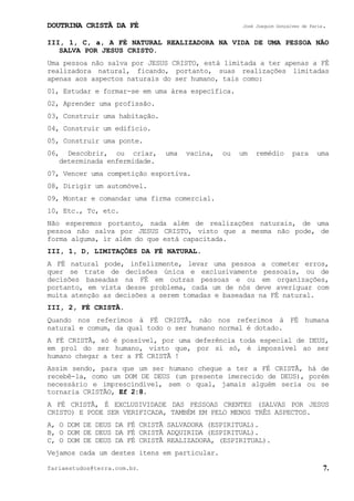 DOUTRINA CRISTÃ DA FÉ José Joaquim Gonçalves de Faria.
fariaestudos@terra.com.br. 7.
III, 1, C, a, A FÉ NATURAL REALIZADORA NA VIDA DE UMA PESSOA NÃO
SALVA POR JESUS CRISTO.
Uma pessoa não salva por JESUS CRISTO, está limitada a ter apenas a FÉ
realizadora natural, ficando, portanto, suas realizações limitadas
apenas aos aspectos naturais do ser humano, tais como:
01, Estudar e formar-se em uma área específica.
02, Aprender uma profissão.
03, Construir uma habitação.
04, Construir um edifício.
05, Construir uma ponte.
06, Descobrir, ou criar, uma vacina, ou um remédio para uma
determinada enfermidade.
07, Vencer uma competição esportiva.
08, Dirigir um automóvel.
09, Montar e comandar uma firma comercial.
10, Etc., Tc, etc.
Não esperemos portanto, nada além de realizações naturais, de uma
pessoa não salva por JESUS CRISTO, visto que a mesma não pode, de
forma alguma, ir além do que está capacitada.
III, 1, D, LIMITAÇÕES DA FÉ NATURAL.
A FÉ natural pode, infelizmente, levar uma pessoa a cometer erros,
quer se trate de decisões única e exclusivamente pessoais, ou de
decisões baseadas na FÉ em outras pessoas e ou em organizações,
portanto, em vista desse problema, cada um de nós deve averiguar com
muita atenção as decisões a serem tomadas e baseadas na FÉ natural.
III, 2, FÉ CRISTÃ.
Quando nos referimos à FÉ CRISTÃ, não nos referimos à FÉ humana
natural e comum, da qual todo o ser humano normal é dotado.
A FÉ CRISTÃ, só é possível, por uma deferência toda especial de DEUS,
em prol do ser humano, visto que, por si só, é impossível ao ser
humano chegar a ter a FÉ CRISTÃ¨!
Assim sendo, para que um ser humano chegue a ter a FÉ CRISTÃ, há de
recebê-la, como um DOM DE DEUS (um presente imerecido de DEUS), porém
necessário e imprescindível, sem o qual, jamais alguém seria ou se
tornaria CRISTÃO, Ef¨2:8.
A FÉ CRISTÃ, É EXCLUSIVIDADE DAS PESSOAS CRENTES (SALVAS POR JESUS
CRISTO) E PODE SER VERIFICADA, TAMBÉM EM PELO MENOS TRÊS ASPECTOS.
A, O DOM DE DEUS DA FÉ CRISTÃ SALVADORA (ESPIRITUAL).
B, O DOM DE DEUS DA FÉ CRISTÃ ADQUIRIDA (ESPIRITUAL).
C, O DOM DE DEUS DA FÉ CRISTÃ REALIZADORA, (ESPIRITUAL).
Vejamos cada um destes itens em particular.
 