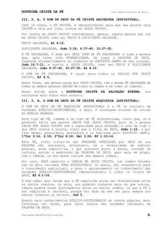 DOUTRINA CRISTÃ DA FÉ José Joaquim Gonçalves de Faria.
fariaestudos@terra.com.br. 8.
III, 2, A, O DOM DE DEUS DA FÉ CRISTÃ SALVADORA (ESPIRITUAL).
Como já vimos, a FÉ CRISTÃ, é imprescindível para que uma pessoa seja
CRISTÃ e seja por isso, crente em JESUS CRISTO.
Por crente em JESUS CRISTO consideramos, apenas, aquela pessoa que crê
em JESUS CRISTO como seu ÚNICO E SUFICIENTE SALVADOR.
ÚNICO SALVADOR, At¨4:12.
SUFICIENTE SALVADOR, João¨3:18, 6:37-40, 10:27-30.
A FÉ SALVADORA, é dada por DEUS (DOM DA FÉ SALVADORA) a toda a pessoa
que, após haver sido EVANGELIZADA, dá lugar à PALAVRA DE DEUS,
responde afirmativamente ao trabalho do ESPÍRITO SANTO em seu coração,
João¨16:7-11, e aceita a JESUS CRISTO, como seu ÚNICO E SUFICIENTE
SALVADOR, João¨6:37-40, 10:27-30; At¨4:12.
O DOM DA FÉ SALVADORA, é igual para todos os SALVOS POR JESUS
CRISTO, Ef¨4:5.
Desta forma, uma pessoa salva por JESUS CRISTO, tem a mesma FÉ SALVADORA de
todas as demais pessoas SALVAS em todos os tempos e em todos os lugares.
Nosso estudo sobre a DOUTRINA CRISTÃ DA SALVAÇÃO ETERNA, nos
esclarece mais sobre este assunto.
III, 2, B, O DOM DE DEUS DA FÉ CRISTÃ ADQUIRIDA (ESPIRITUAL).
O DOM DE DEUS DA FÉ ADQUIRIDA (ESPIRITUAL) é a FÉ no conjunto de
verdades BÍBLICO-DOUTRINÁRIAS, a qual, é alcançada através do estudo
da BÍBLIA SAGRADA.
Este tipo de FÉ, também é um tipo de FÉ diferenciada, visto que, só é
possível tê-la uma pessoa SALVA POR JESUS CRISTO, pois só a pessoa
SALVA POR JESUS CRISTO tem a capacidade para entender e crer em tudo o
que DEUS revela e ensina, visto que é filha de DEUS, João¨1:12, e por
isso mesmo, possuidora, portadora e ou habitada pelo ESPÍRITO SANTO,
1ªCor¨3:16, 6:19; 2ªCor¨6:16; Gál¨3:26; Ef¨1:13−14.
Esta FÉ, visto tratar-se das VERDADES REVELADAS por DEUS em sua
PALAVRA são imutáveis, entretanto, há a necessidade de esforço
pessoal, para adquiri-la, o que acontece pouco a pouco, através da
leitura, estudo e meditação da PALAVRA DE DEUS, quer seja em grupo,
com a IGREJA, ou até mesmo isolado dos demais irmãos.
Por isso, DEUS capacita a IGREJA DE JESUS CRISTO, com irmãos dotados
com os mais variados DONS ESPIRITUAIS, os quais, são necessários para
o crescimento espiritual, e para o aprimoramento no conhecimento das
verdades BÍBLICO-DOUTRINÁRIAS imprescindíveis a todos os filhos de
DEUS, Ef¨4:1-16.
É bom saber que: Ainda que a FÉ adquirida possa ser diferenciada entre
os vários crentes, ou seja, uns poderão conhecer mais do que outros,
jamais poderá haver discrepância entre os vários irmãos, já que a FÉ a
ser adquirida é imutável, porque foi dada de uma vez para sempre aos
santos (crentes ou salvos), Jud¨3.
Quanto mais conhecimentos BÍBLICO-DOUTRINÁRIOS um crente adquire, mais
confiança vai tendo, para falar acerca das verdades imutáveis da
PALAVRA DE DEUS.
 