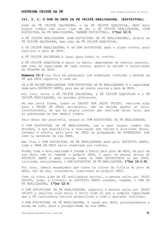 DOUTRINA CRISTÃ DA FÉ José Joaquim Gonçalves de Faria.
fariaestudos@terra.com.br. 9.
III, 2, C, O DOM DE DEUS DA FÉ CRISTÃ REALIZADORA, (ESPIRITUAL).
Além da FÉ CRISTÃ SALVADORA, e da FÉ CRISTÃ ADQUIRIDA, DEUS dota
alguns irmãos com outro tipo de fé, a FÉ CRISTÃ REALIZADORA, (DOM
ESPIRITUAL DA FÉ REALIZADORA, TAMBÉM ESPIRITUAL), 1ªCor¨12:9.
A FÉ CRISTÃ REALIZADORA (DOM ESPIRITUAL DA FÉ REALIZADORA), difere da
FÉ CRISTÃ SALVADORA, bem como da FÉ CRISTÃ ADQUIRIDA.
A FÉ CRISTÃ REALIZADORA, é um DOM ESPIRITUAL dado a algum crente, para
realizar a obra de DEUS.
A FÉ CRISTÃ SALVADORA é igual para todos os crentes.
A FÉ CRISTÃ ADQUIRIDA é maior ou menor, dependendo do esforço pessoal,
bem como da capacidade de cada crente, quanto ao estudo e assimilação
da PALAVRA DE DEUS.
Romanos¨12:3 nos fala em pensarmos com moderação conforme a medida da
FÉ que DEUS repartiu a cada um.
Já a FÉ CRISTÃ REALIZADORA (DOM ESPIRITUAL DA FÉ REALIZADORA) é a capacidade
dada pelo ESPÍRITO SANTO, para que um crente realize a obra de DEUS.
Por isso, entre a FÉ CRISTÃ SALVADORA, a FÉ CRISTÃ ADQUIRIDA e a FÉ
CRISTÃ REALIZADORA, há grandes diferenças.
De uma certa forma, todos os SALVOS POR JESUS CRISTO, realizam algo
para o REINO DE DEUS; entretanto, não há dúvida quanto ao fato,
incontestável, de que há alguns crentes que realizam obras tais, que
se sobressaem às dos demais irmãos.
Tais obras são possíveis, graças ao DOM ESPIRITUAL DA FÉ REALIZADORA.
O DOM ESPIRITUAL DA FÉ REALIZADORA, com o qual alguns irmãos são
dotados, é que possibilita a realização das várias e gloriosas obras,
levadas a efeito, pelo povo de DEUS na propagação do EVANGELHO, bem
como na extensão da sua OBRA.
Não fora o DOM ESPIRITUAL DA FÉ REALIZADORA dado pelo ESPÍRITO SANTO,
toda a OBRA DE DEUS seria creditada aos crentes.
Porém, toda a obra realizada e levada a efeito pelo povo de DEUS, em prol da
sua obra, tem no comando o próprio DEUS, o qual, na pessoa divina do
ESPÍRITO SANTO é quem outorga todos os DONS ESPIRITUAIS ao seu POVO,
incluindo, naturalmente, o DOM ESPIRITUAL DA FÉ REALIZADORA, 1ªCor¨12:1-31.
Por isso, jamais esqueçamos que todos os louros da vitória do povo de
DEUS, hão de ser, totalmente, creditados ao próprio DEUS.
Como já vimos além da FÉ realizadora natural, a pessoa salva por JESUS
CRISTO, pode, a critério do ESPÍRITO SANTO receber, também, o DOM DA
FÉ REALIZADORA, 1ªCor¨12:9.
O DOM ESPIRITUAL DA FÉ REALIZADORA, capacita a pessoa salva por JESUS
CRISTO a realizar algo mais, e muito além do que a simples capacidade
que a FÉ realizadora natural proporciona a todo e qualquer indivíduo.
O DOM ESPIRITUAL DA FÉ REALIZADORA, é usado por DEUS, principalmente e
acima de tudo, para a prosperidade da sua OBRA.
 