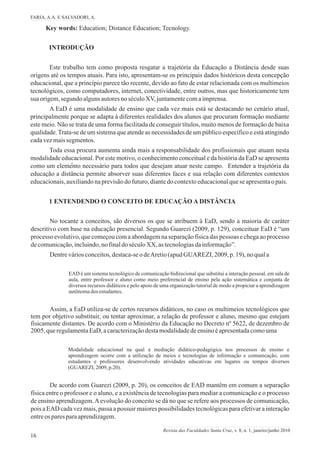 16
Este trabalho tem como proposta resgatar a trajetória da Educação a Distância desde suas
origens até os tempos atuais. Para isto, apresentam-se os principais dados históricos desta concepção
educacional, que a princípio parece tão recente, devido ao fato de estar relacionada com os multimeios
tecnológicos, como computadores, internet, conectividade, entre outros, mas que historicamente tem
sua origem,segundo algunsautoresno séculoXV,juntamentecomaimprensa.
A EaD é uma modalidade de ensino que cada vez mais está se destacando no cenário atual,
principalmente porque se adapta à diferentes realidades dos alunos que procuram formação mediante
este meio. Não se trata de uma forma facilitada de conseguir títulos, muito menos de formação de baixa
qualidade.Trata-se de um sistema que atende as necessidades de um público específico e está atingindo
cadavezmaissegmentos.
Toda essa procura aumenta ainda mais a responsabilidade dos profissionais que atuam nesta
modalidade educacional. Por este motivo, o conhecimento conceitual e da história da EaD se apresenta
como um elemento necessário para todos que desejam atuar neste campo. Entender a trajetória da
educação a distância permite absorver suas diferentes faces e sua relação com diferentes contextos
educacionais,auxiliandonaprevisãodofuturo,diantedocontextoeducacionalqueseapresentao país.
Key words: Education; Distance Education; Tecnology.
INTRODUÇÃO
FARIA, A.A. E SALVADORI, A.
Revista das Faculdades Santa Cruz, v. 8, n. 1, janeiro/junho 2010
4
No tocante a conceitos, são diversos os que se atribuem à EaD, sendo a maioria de caráter
descritivo com base na educação presencial. Segundo Guarezi (2009, p. 129), conceituar EaD é “um
processo evolutivo,que começoucom a abordagemna separaçãofísicadas pessoas e chegaao processo
decomunicação,incluindo,nofinaldoséculoXX, astecnologiasdainformação”.
Dentreváriosconceitos,destaca-seodeAretio(apudGUAREZI, 2009, p.19), no quala
EAD é um sistema tecnológico de comunicação bidirecional que substitui a interação pessoal, em sala de
aula, entre professor e aluno como meio preferencial de ensino pela ação sistemática e conjunta de
diversos recursos didáticos e pelo apoio de uma organização tutorial de modo a propiciar a aprendizagem
autônomados estudantes.
Assim, a EaD utiliza-se de certos recursos didáticos, no caso os multimeios tecnológicos que
tem por objetivo substituir, ou tentar aproximar, a relação de professor e aluno, mesmo que estejam
fisicamente distantes. De acordo com o Ministério da Educação no Decreto nº 5622, de dezembro de
2005, queregulamentaEaD,acaracterizaçãodestamodalidadedeensinoéapresentadacomouma
Modalidade educacional na qual a mediação didático-pedagógica nos processos de ensino e
aprendizagem ocorre com a utilização de meios e tecnologias de informação e comunicação, com
estudantes e professores desenvolvendo atividades educativas em lugares ou tempos diversos
(GUAREZI, 2009, p.20).
De acordo com Guarezi (2009, p. 20), os conceitos de EAD mantêm em comum a separação
física entre o professor e o aluno, e a existência de tecnologias para mediar a comunicação e o processo
de ensino aprendizagem.Aevolução do conceito se dá no que se refere aos processos de comunicação,
pois a EAD cada vez mais, passa a possuir maiores possibilidades tecnológicas para efetivar a interação
entreos paresparaaprendizagem.
1 ENTENDENDO O CONCEITO DE EDUCAÇÃO A DISTÂNCIA
 