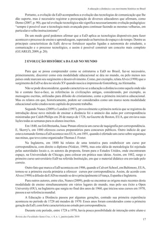 Portanto, a evolução da EaD acompanhou a evolução das tecnologias de comunicação que lhe
dão suporte, mas é necessário registrar a preocupação de diversos educadores que afirmam, como
Demo (2007, p. 90), que tal evolução tecnológica não significa necessariamente evolução pedagógica:
“sempre é possível usar a tecnologia mais avançada para continuar fazendo as mesmas velharias, em
particularo velhoinstrucionismo”.
De um modo geral podemos afirmar que a EaD aplica as tecnologias disponíveis para fazer
acontecer o processo de ensino e aprendizagem, superando as barreiras do espaço e do tempo. Dentre as
principais características da EaD, deve-se fortalecer aquelas ligadas a autonomia do estudante, a
comunicação e o processo tecnológico, e assim é possível construir um conceito mais completo
(GUAREZI, 2009,p.20).
17
A educação a distância e seu movimento histórico no Brasil
Para que se possa compreender como se estruturou a EaD no Brasil, faz-se necessário,
primeiramente, discorrer como esta modalidade educacional se deu no mundo, ou pelo menos nos
países onde marcam seu surgimento e desenvolvimento. Como, por exemplo, relataAlves (1998) que o
surgimentodaEaDse deuno séculoXVquandonasciaaimprensadeGutemberg,naAlemanha.
Não se pode desconsiderar, quando caracteriza-se a educação a distância como aquela onde não
há o contato face-a-face, as referências às civilizações antigas, considerando, por exemplo, as
mensagens escritas, utilizadas para difusão do cristianismo, como a primeira iniciativa educacional.
Mas os relatos em que, historicamente, podem ser considerados como um marco nesta modalidade
educacionalserãocitadosnestecapítulodo presentetrabalho.
Segundo Nunes (2009) e Landim (1997), provavelmente a primeira notícia que se registrou da
introdução desse novo método de ensinar a distância foi o anúncio das aulas por correspondência
ministradas por Caleb Philips em 20 de março de 1728, na Gazette de Boston, EUA, que enviava suas
liçõestodasassemanasparaos alunosinscritos.
Em 1840, na Grã Bretanha, Isaac Ptman oferecia um curso de taquigrafia por correspondência.
E, Skerry's, em 1880 ofereceu cursos preparatórios para concursos públicos. Outro indício de que
estava tomando forma a EaD acontece nos EUA, em 1891, quando é ofertado um curso sobre segurança
nas minas,quetevecomoorganizadorThomasJ. Foster.
Na Inglaterra, em 1880 há relatos de uma tentativa para estabelecer um curso por
correspondência, com direito a diploma (Niskier, 1999), mas esta idéia de metodologia foi rejeitada
pelas autoridades locais e, os autores da proposta, foram para o Estados Unidos, onde encontraram
espaço, na Universidade de Chicago, para colocar em prática suas ideias. Assim, em 1882, surge o
primeiro curso universitário EaD na referida Instituição, em que o material didático era enviado pelo
correio.
Outro fato que marca a EaD aconteceu em 1906, quando a Calvert School, em Baltimore, EUA,
tornou-se a primeira escola primária a oferecer cursos por correspondência. Assim, de acordo com
Alves (1998) adifusãodaEAD no mundose deveprincipalmenteàFrança,EspanhaeInglaterra.
Para outros autores, entre eles, Nunes (2009), pode-se encontrar as origens mais recentes desta
modalidade de ensino simultaneamente em vários lugares do mundo, mas pelo seu êxito a Open
University (OU), na Inglaterra que surgiu no final dos anos de 1960, que iniciou seus cursos em 1970,
passou aser referênciamundial.
A Educação a Distância passou por algumas gerações, contudo sua primeira experiência
aconteceu no período de 1728 até meados de 1970. Esses anos foram considerados como a primeira
geraçãodaEaD,comfortecaracterísticano estudopor correspondência.
Durante este período, entre 1728 a 1970, havia pouca possibilidade de interação entre aluno e
2 EVOLUÇÃO HISTÓRICA DA EAD NO MUNDO
Revista das Faculdades Santa Cruz, v. 8, n. 1, janeiro/junho 2010
 