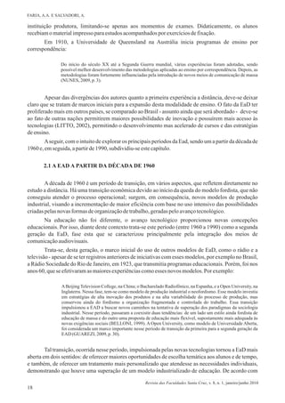instituição produtora, limitando-se apenas aos momentos de exames. Didaticamente, os alunos
recebiamo materialimpressoparaestudos acompanhadospor exercíciosdefixação.
Em 1910, a Universidade de Queensland na Austrália inicia programas de ensino por
correspondência:
Do início do século XX até a Segunda Guerra mundial, várias experiências foram adotadas, sendo
possível melhor desenvolvimento das metodologias aplicadas ao ensino por correspondência. Depois, as
metodologias foram fortemente influenciadas pela introdução de novos meios de comunicação de massa
(NUNES, 2009, p. 3).
Apesar das divergências dos autores quanto a primeira experiência a distância, deve-se deixar
claro que se tratam de marcos iniciais para a expansão desta modalidade de ensino. O fato da EaD ter
proliferado mais em outros países, se comparado ao Brasil - assunto ainda que será abordado - deve-se
ao fato de outras nações permitirem maiores possibilidades de inovação e possuírem mais acesso às
tecnologias (LITTO, 2002), permitindo o desenvolvimento mas acelerado de cursos e das estratégias
deensino.
Aseguir, com o intuito de explorar os principais períodos da Ead, sendo um a partir da década de
1960 e,emseguida,apartirde1990, subdividiu-seestecapítulo.
18
A década de 1960 é um período de transição, em vários aspectos, que refletem diretamente no
estudo a distância. Há uma transição econômica devido ao início da queda do modelo fordista, que não
conseguiu atender o processo operacional; surgem, em consequência, novos modelos de produção
industrial, visando a incrementação de maior eficiência com base no uso intensivo das possibilidades
criadaspelasnovas formasdeorganizaçãodetrabalho,geradaspeloavançotecnológico.
Na educação não foi diferente, o avanço tecnológico proporcionou novas concepções
educacionais. Por isso, diante deste contexto trata-se este período (entre 1960 a 1990) como a segunda
geração da EaD, fase esta que se caracterizou principalmente pela integração dos meios de
comunicaçãoaudiovisuais.
Trata-se, desta geração, o marco inicial do uso de outros modelos de EaD, como o rádio e a
televisão - apesar de se ter registros anteriores de iniciativas com esses modelos, por exemplo no Brasil,
a Rádio Sociedade do Rio de Janeiro, em 1923, que transmitia programas educacionais. Porém, foi nos
anos 60, quese efetivaramas maioresexperiênciascomoesses novos modelos.Por exemplo:
ABeijing Television College, na China; o Bacharelado Radiofônico, na Espanha, e a Open University, na
Inglaterra. Nessa fase, tem-se como modelo de produção industrial o neofordismo. Esse modelo investiu
em estratégias de alta inovação dos produtos e na alta variabilidade do processo de produção, mas
conservou ainda do fordismo a organização fragmentada e controlada do trabalho. Essa transição
impulsionou a EAD a buscar novos caminhos na tentativa de superação dos paradigmas da sociologia
industrial. Nesse período, passaram a coexistir duas tendências: de um lado um estilo ainda fordista de
educação de massa e do outro uma proposta de educação mais flexível, supostamente mais adequada às
novas exigências sociais (BELLONI, 1999). A Open University, como modelo de Universidade Aberta,
foi considerada um marco importante nesse período de transição da primeira para a segunda geração da
EAD (GUAREZI, 2009, p. 30).
Tal transição, ocorrida nesse período, impulsionada pelas novas tecnologias tornou a EaD mais
aberta em dois sentidos: de oferecer maiores oportunidades de escolha temática aos alunos e de tempo,
e também, de oferecer um tratamento mais personalizado que atendesse as necessidades individuais,
demonstrando que houve uma superação de um modelo industrializado de educação. De acordo com
2.1 A EAD A PARTIR DA DÉCADA DE 1960
FARIA, A.A. E SALVADORI, A.
Revista das Faculdades Santa Cruz, v. 8, n. 1, janeiro/junho 2010
 