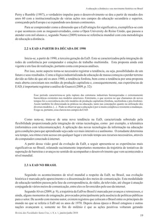 Perry e Rumble (1987), o verdadeiro impulso para o desenvolvimento se deu a partir de meados dos
anos 60 com a institucionalização de várias ações nos campos da educação secundária e superior,
começandopelaEuropaeseexpandindoaosdemaiscontinentes.
Para se compreender como a dimensão que a EaD atingiu foi significativa, exemplifica-se com
o que aconteceu com as megauniversidades, como a Open University do Reino Unido, que passou a
atender cem mil alunos e, segundo Nunes (2009) tornou-se referência mundial com esta metodologia
deeducaçãoadistância.
19
Inicia-se, a partir de 1990, a terceira geração da EaD. Esta se caracterizadou pela integração de
redes de conferência por computador e estações de trabalho multimídia. Esta proposta ainda está
vigenteeemfasederealização,portantocontacompoucasanálises.
Por isso, neste aspecto torna-se necessário registrar a tendência, ou seja, possibilidades de um
futuro e seus resultados. Como a lógica industrializada de educação de massa começou a perder terreno
devido ao falto de que até os anos 1980, a tendência fordista, bem como a tendência por uma proposta
mais aberta coexistiam nos moldes de produção capitalista e, consequentemente, nas experiências de
EAD, éimportanteregistraraanálisedeGuarezi(2009,p.32):
Esse período caracterizou-se pela ruptura das estruturas industriais hierarquizadas e extremamente
burocráticas existentes nos modelos anteriores. Entretanto, o que ocorreu no que chamamos de novos
tempos foi a coexistência dos três modelos de produção capitalista (fordista, neofordista e pós-fordista).
Assim também foi direcionada às práticas na educação, tanto nas concepções quanto na utilização dos
diversos modelos.(...). Pode-se observar que a educaçãoé por si muitocomplexae resistentea mudanças.
Exige-se,portanto,essa clarezanos camposdaEAD.
Como nota-se, trata-se de uma nova tendência na EaD, caracterizada sobretudo pela
flexibilidade proporcionada pela integração de várias tecnologias, como por exemplo, a telemática
(informática com telecomunicação). A aplicação das novas tecnologias da informação na educação
gera condições para que aprendizado seja cada vez mais interativo e autônomo. O estudante determina
seu tempo, seu ritmo e tem acesso em qualquer lugar e em todo tempo aos recursos necessários, através
do computadorconectadoàinternet.
A partir dessa visão geral da evolução da EaD, a seguir apresenta-se as experiências mais
significativas no Brasil, relatando sucintamente importantes momentos da trajetória de tentativas de
superação de barreiras e avanços no sentido de acompanhar o desenvolvimento que vem acontecendo a
nívelmundial.
2.2 A EAD A PARTIR DA DÉCADA DE 1990
Seguindo os acontecimentos de nível mundial a respeito da EaD, no Brasil, sua evolução
histórica é marcada pelo aparecimento e a disseminação dos meios de comunicação. Esta modalidade
de educação também passou pela fase da correspondência, do rádio, da televisão, até chegar à atuação
conjugadadeváriosmeiosdecomunicação,entreelesos favorecidospelouso dainternet.
SegundoAlves (2009, p. 9), a trajetória da EaD no Brasil é marcada por avanços e retrocessos, e
ainda, alguns momentos de estagnação, provocados principalmente pela ausência de políticas públicas
para o setor. De acordo com mesmo autor, existem registros que colocam o Brasil entre os principais do
mundo no que se referia à EaD até os anos de 1970. Depois dessa época o Brasil estagnou e outras
nações avançaram e, somente no fim do milênio é que as ações positivas voltaram gerando
2.3 A EAD NO BRASIL
A educação a distância e seu movimento histórico no Brasil
Revista das Faculdades Santa Cruz, v. 8, n. 1, janeiro/junho 2010
 