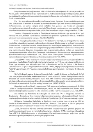 20
desenvolvimentoconsiderávelnestamodalidadeeducacional.
Pesquisas mostram que já antes de 1900 existiam anúncios em jornais de circulação no Rio de
Janeiro, como o Jornal do Brasil, que ofereciam cursos profissionalizantes por correspondência. Eram
cursos de datilografia ministrados por professoras particulares e não por Instituições, mas tratavam-se
deiniciativasisoladas.
Em 1904, com a instalação das Escolas Internacionais, é possível demarcar oficialmente este
fato. Estas escolas se tratavam de unidades de ensino estruturadas que eram filiais de uma organização
norte-americana. Os cursos sempre eram voltados para pessoas que buscavam empregos,
principalmente nos setores de serviços e comércio. Naturalmente o ensino era por correspondência e os
materiaisdidáticosenviadospeloscorreios,queutilizavamasferroviasparatransporte(Alves, 2009).
Também é importante registrar a fundação do Instituto Universal, que apesar de ter sido
fundado em 1941, também é considerado como uma das primeiras experiências em EAD no Brasil,
utilizandobasicamentematerialimpresso(GUAREZI, 2009).
Com a fundação da Rádio Sociedade do Rio de Janeiro, em 1923, sua principal função era de
possibilitar educação popular pelo então moderno sistema de difusão em curso no Brasil e no mundo.
Primeiramente, a rádio funcionou em uma escola superior mantida pelo poder público, mas que depois
foram colocadas exigências de difícil cumprimento já que não se tinha fins comerciais. Esta iniciativa
teve pleno êxito, mas despertou preocupação para os governantes, já que podiam ser transmitidos
programas considerados subversivos. Sem saída, os instituidores tiveram que doar a emissora para o
Ministério da Educação e da Saúde em 1936. Sendo assim, a educação via rádio foi o segundo meio de
transmissãodo saberprecedidoapenaspelacorrespondência(ALVES, 2009).
Alves (2009) e outras instituições destacam-se por também iniciar cursos por correspondência,
entre eles a Escola Rádio Postal criada pela Igreja Adventista em 1943 que oferecia cursos bíblicos; o
Senac, que começou suas atividades em 1946 e desenvolveu no Rio de Janeiro e São Paulo a
Universidade doAr que já atingia 318 localidades em 1950; e, a Igreja católica por meio da diocese de
Natal/RN, que criou em 1959 algumas escolas radiofônicas que originaram o movimento de Educação
deBase.
No Sul do Brasil, pode-se destacar a Fundação Padre Landell de Moura, no Rio Grande do Sul,
com seus projetos vinculados ao Governo Federal, como o Mobral, tinham abrangência nacional e
prestaram um auxílio enorme pelo uso do rádio. Em 1969 aconteceu uma estagnação de iniciativas
artísticas e educacionais, acontecendo um desmonte da EaD via rádio, este foi um dos principais fatores
dadiminuiçãoacentuadadoBrasilnorankinginternacional (ALVES, 2009).
O uso da televisão no Brasil, em programas EaD, teve seus primeiros registros a partir de 1960.
Coube ao Código Brasileiro de telecomunicações, criado em 1967 determinar que deveria haver
transmissãodeprogramaseducativospelasemissorasderádioetelevisõeseducativas(ALVES, 2009).
Na estrutura do Ministério da Educação foi criado em 1972 o Programa Nacional de
Teleducação – Prontel, que ficou responsável por coordenar e apoiar a teleducação no Brasil. Depois
esse órgãofoisubstituídopelaSecretariadeAplicaçãoTecnológica–SEAT,queacabousendo extinta.
O Sistema Nacional de Radiofusão se fortaleceu posteriormente com a criação em 1981 do
Fundo de Financiamento da Televisão Educativa - Funtevê. Esta passou a colocar programas
educativosnoaremparceriacomdiversasrádioseducativasevárioscanaisdeTV.
Assim, instituições privadas também começaram a desenvolver seus próprios projetos em
paralelo com as iniciativas do governo federal e governos estaduais. O Movimento de Educação de
Base - MEB de 1956 é citado entre as primeiras experiências de maior destaque, projeto este que foi
abandonadoporforçadarepressãopolíticapós-golpede1964.
³ Até1930 inexistianoBrasilumórgãoparatrataros assuntos deeducação.
FARIA, A.A. E SALVADORI, A.
Revista das Faculdades Santa Cruz, v. 8, n. 1, janeiro/junho 2010
 